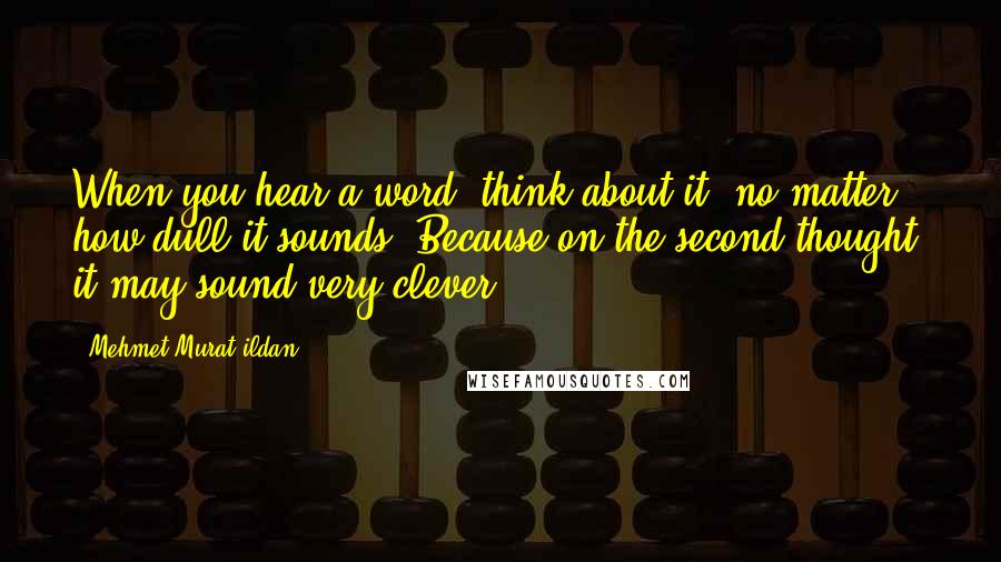 Mehmet Murat Ildan Quotes: When you hear a word, think about it, no matter how dull it sounds! Because on the second thought, it may sound very clever!