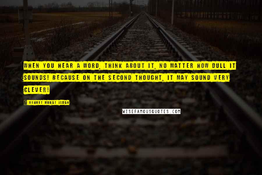 Mehmet Murat Ildan Quotes: When you hear a word, think about it, no matter how dull it sounds! Because on the second thought, it may sound very clever!