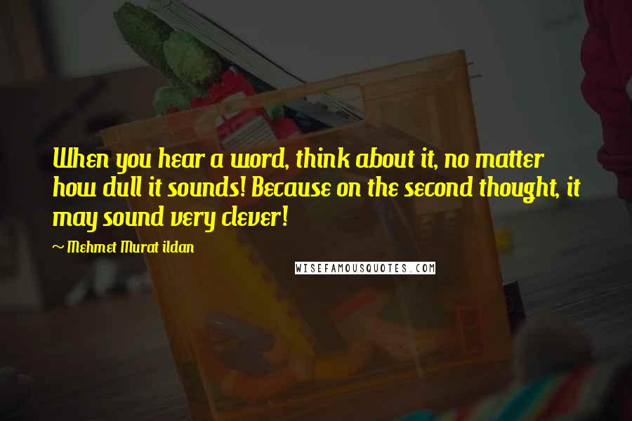 Mehmet Murat Ildan Quotes: When you hear a word, think about it, no matter how dull it sounds! Because on the second thought, it may sound very clever!