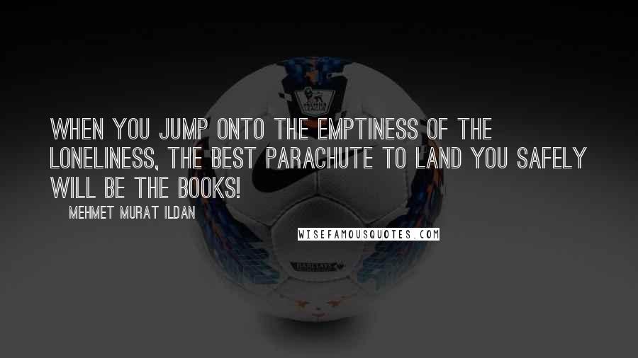 Mehmet Murat Ildan Quotes: When you jump onto the emptiness of the loneliness, the best parachute to land you safely will be the books!