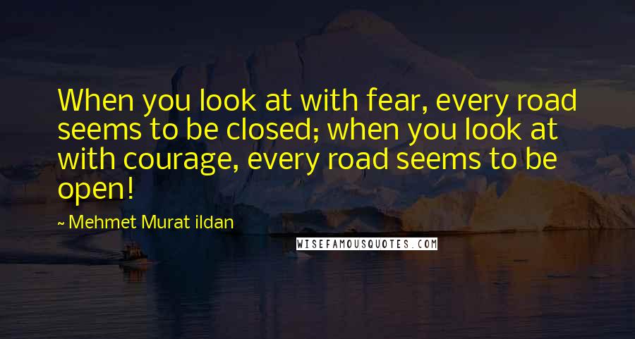 Mehmet Murat Ildan Quotes: When you look at with fear, every road seems to be closed; when you look at with courage, every road seems to be open!