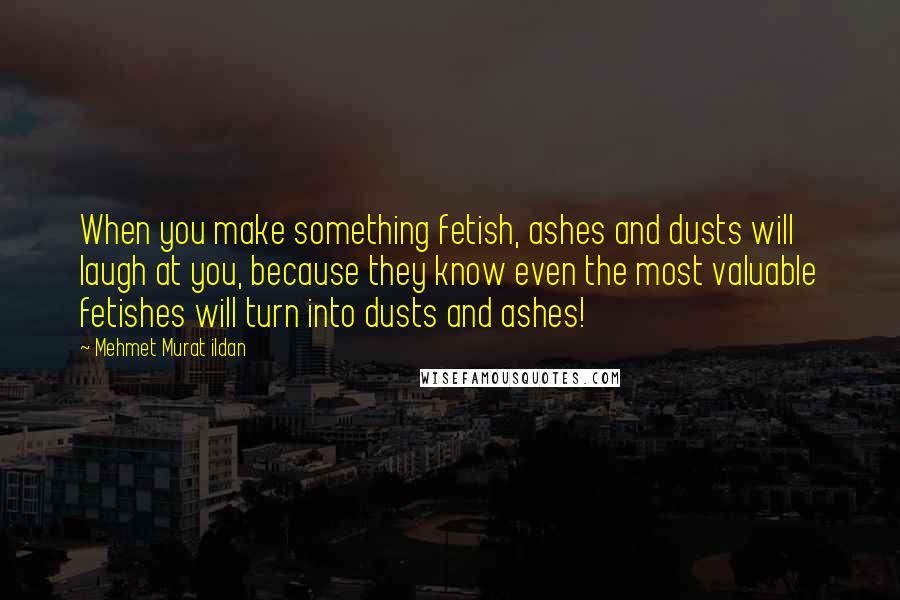 Mehmet Murat Ildan Quotes: When you make something fetish, ashes and dusts will laugh at you, because they know even the most valuable fetishes will turn into dusts and ashes!