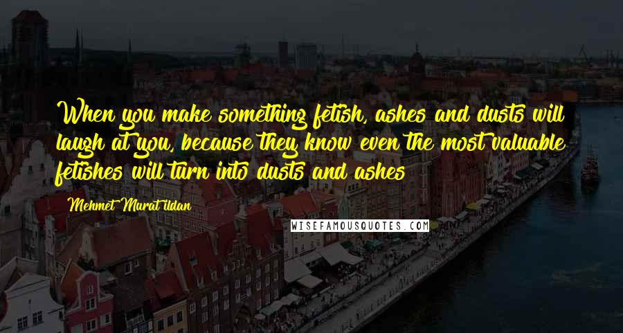 Mehmet Murat Ildan Quotes: When you make something fetish, ashes and dusts will laugh at you, because they know even the most valuable fetishes will turn into dusts and ashes!