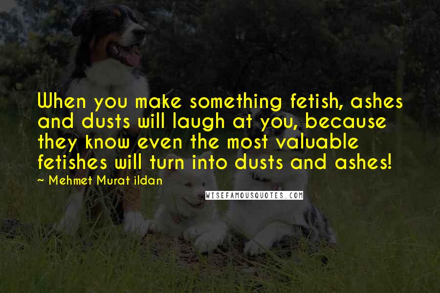 Mehmet Murat Ildan Quotes: When you make something fetish, ashes and dusts will laugh at you, because they know even the most valuable fetishes will turn into dusts and ashes!