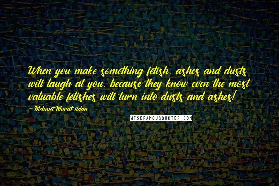 Mehmet Murat Ildan Quotes: When you make something fetish, ashes and dusts will laugh at you, because they know even the most valuable fetishes will turn into dusts and ashes!
