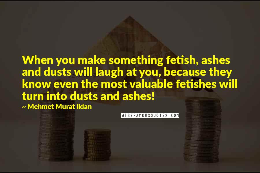 Mehmet Murat Ildan Quotes: When you make something fetish, ashes and dusts will laugh at you, because they know even the most valuable fetishes will turn into dusts and ashes!