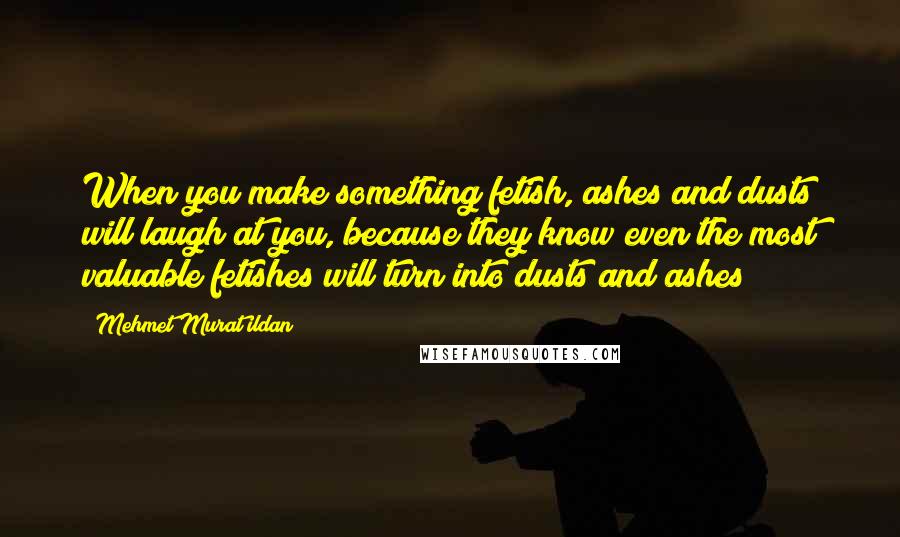 Mehmet Murat Ildan Quotes: When you make something fetish, ashes and dusts will laugh at you, because they know even the most valuable fetishes will turn into dusts and ashes!