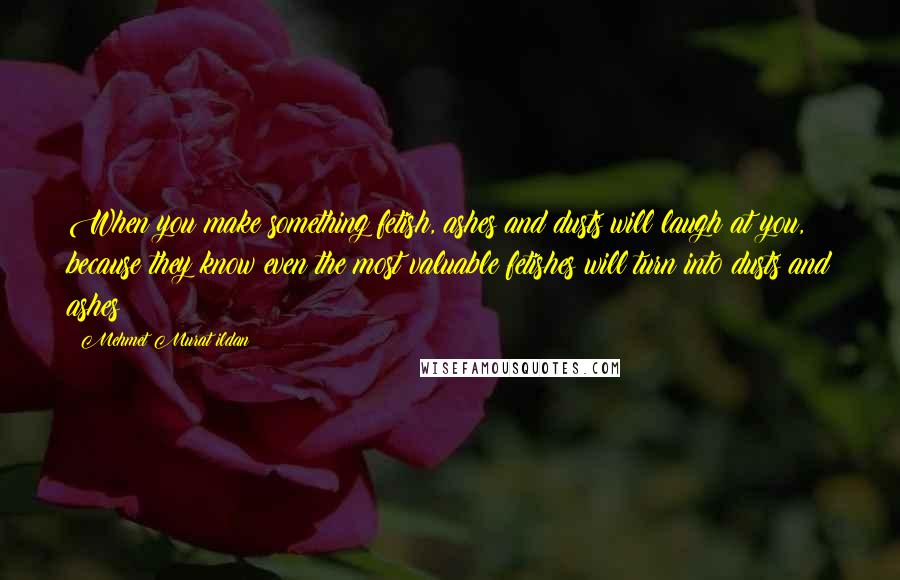 Mehmet Murat Ildan Quotes: When you make something fetish, ashes and dusts will laugh at you, because they know even the most valuable fetishes will turn into dusts and ashes!