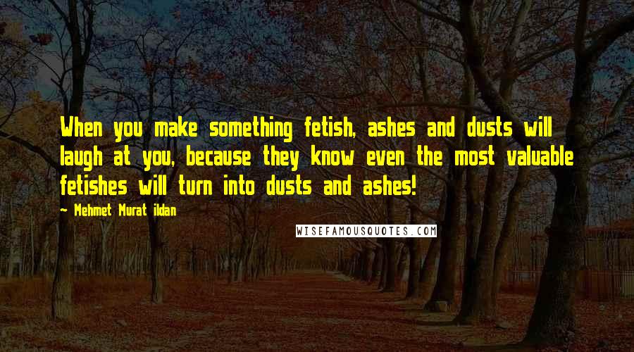 Mehmet Murat Ildan Quotes: When you make something fetish, ashes and dusts will laugh at you, because they know even the most valuable fetishes will turn into dusts and ashes!