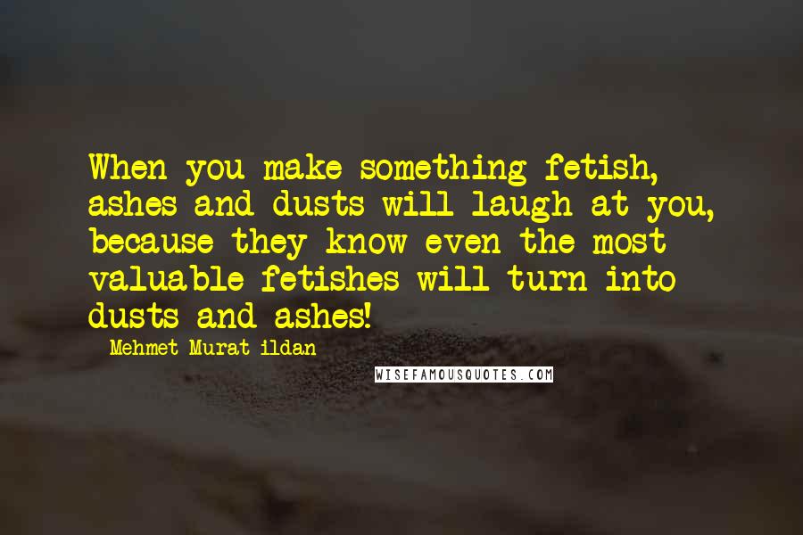 Mehmet Murat Ildan Quotes: When you make something fetish, ashes and dusts will laugh at you, because they know even the most valuable fetishes will turn into dusts and ashes!