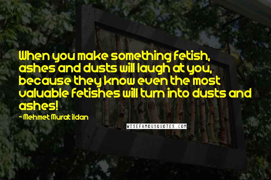 Mehmet Murat Ildan Quotes: When you make something fetish, ashes and dusts will laugh at you, because they know even the most valuable fetishes will turn into dusts and ashes!
