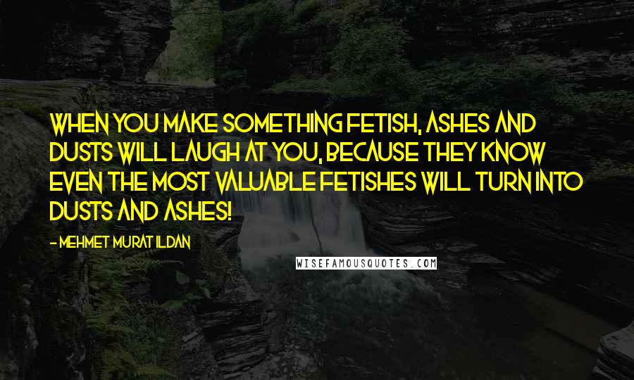 Mehmet Murat Ildan Quotes: When you make something fetish, ashes and dusts will laugh at you, because they know even the most valuable fetishes will turn into dusts and ashes!