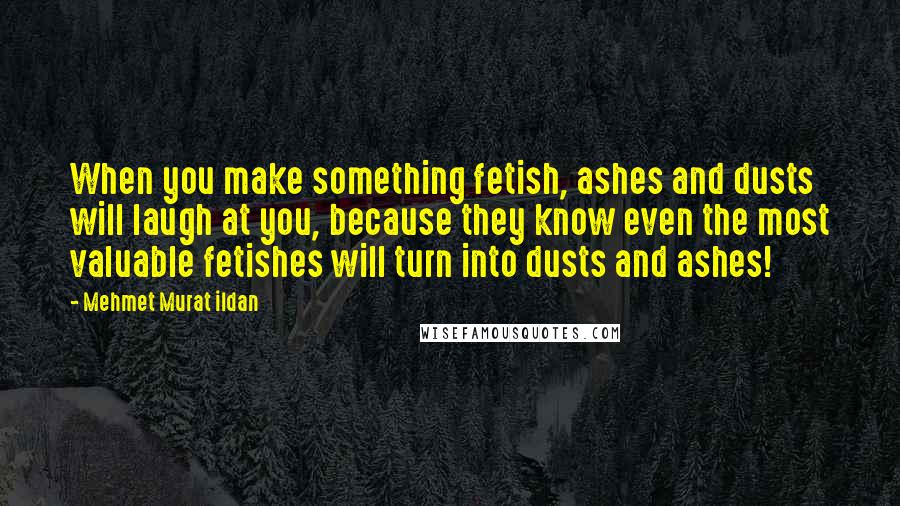 Mehmet Murat Ildan Quotes: When you make something fetish, ashes and dusts will laugh at you, because they know even the most valuable fetishes will turn into dusts and ashes!