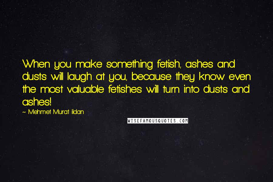 Mehmet Murat Ildan Quotes: When you make something fetish, ashes and dusts will laugh at you, because they know even the most valuable fetishes will turn into dusts and ashes!