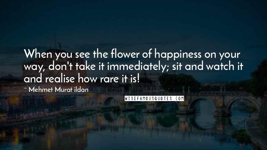 Mehmet Murat Ildan Quotes: When you see the flower of happiness on your way, don't take it immediately; sit and watch it and realise how rare it is!