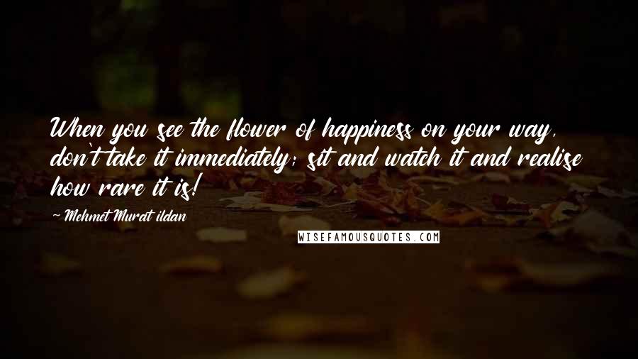 Mehmet Murat Ildan Quotes: When you see the flower of happiness on your way, don't take it immediately; sit and watch it and realise how rare it is!