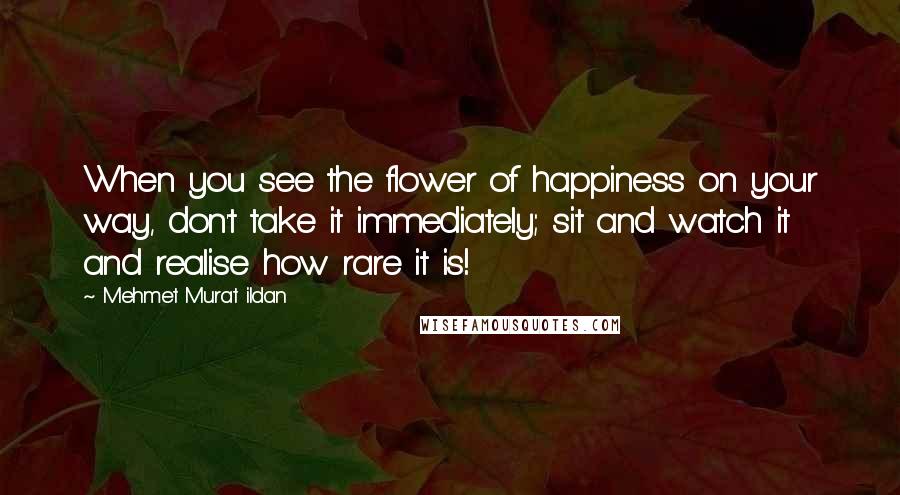 Mehmet Murat Ildan Quotes: When you see the flower of happiness on your way, don't take it immediately; sit and watch it and realise how rare it is!