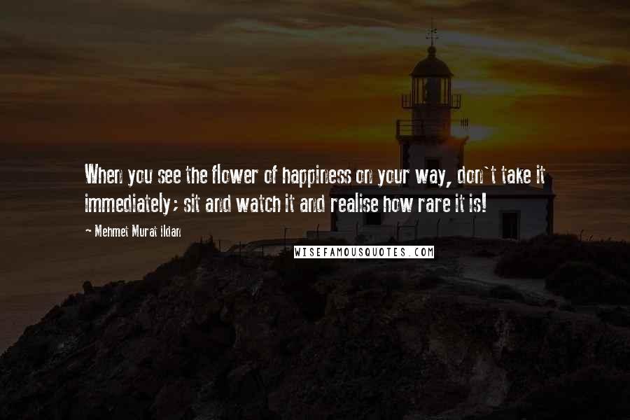 Mehmet Murat Ildan Quotes: When you see the flower of happiness on your way, don't take it immediately; sit and watch it and realise how rare it is!
