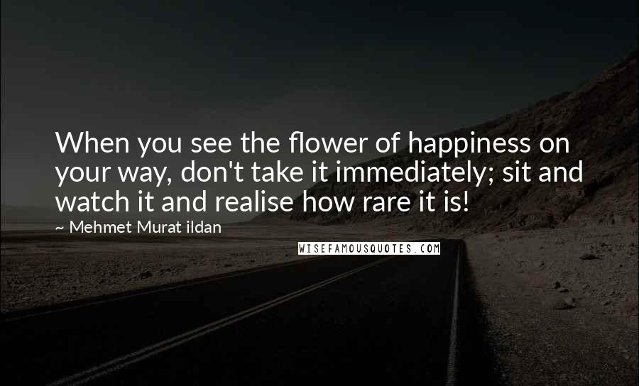 Mehmet Murat Ildan Quotes: When you see the flower of happiness on your way, don't take it immediately; sit and watch it and realise how rare it is!