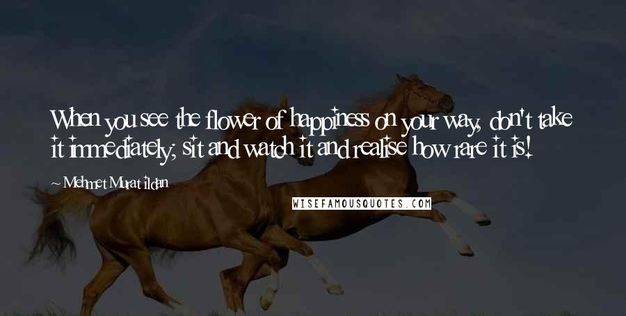 Mehmet Murat Ildan Quotes: When you see the flower of happiness on your way, don't take it immediately; sit and watch it and realise how rare it is!