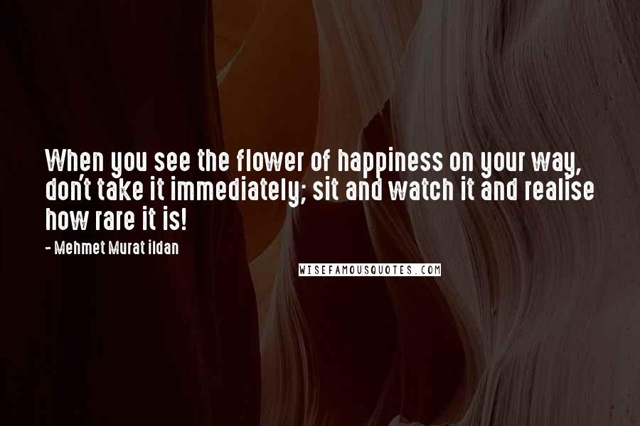 Mehmet Murat Ildan Quotes: When you see the flower of happiness on your way, don't take it immediately; sit and watch it and realise how rare it is!