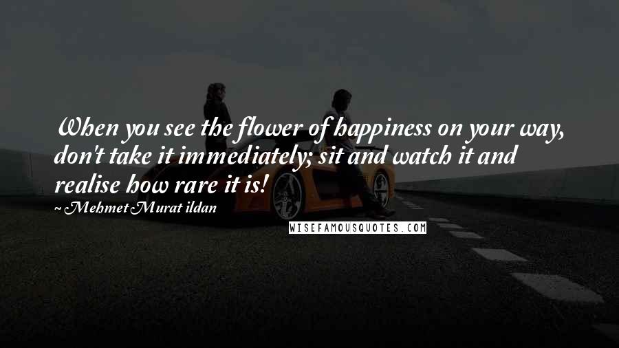 Mehmet Murat Ildan Quotes: When you see the flower of happiness on your way, don't take it immediately; sit and watch it and realise how rare it is!