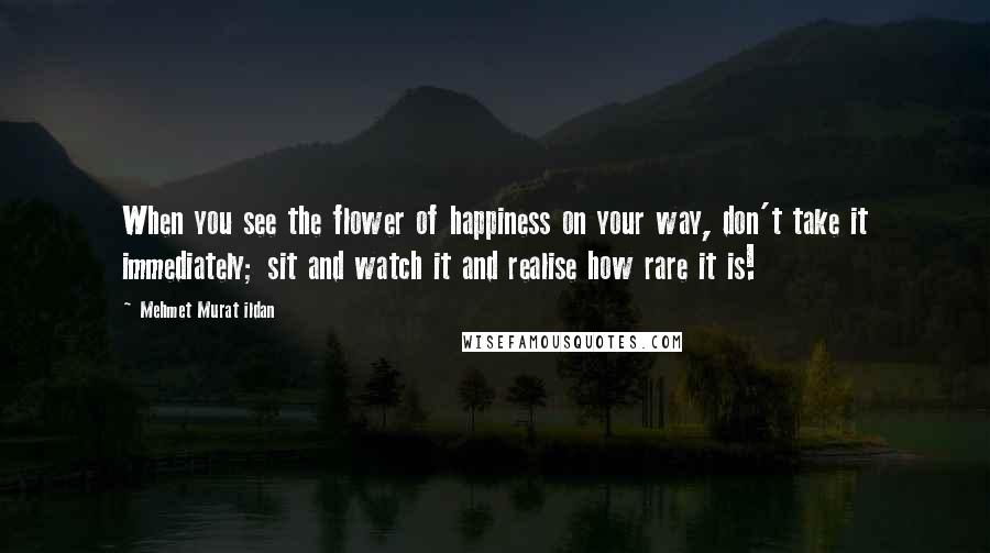 Mehmet Murat Ildan Quotes: When you see the flower of happiness on your way, don't take it immediately; sit and watch it and realise how rare it is!