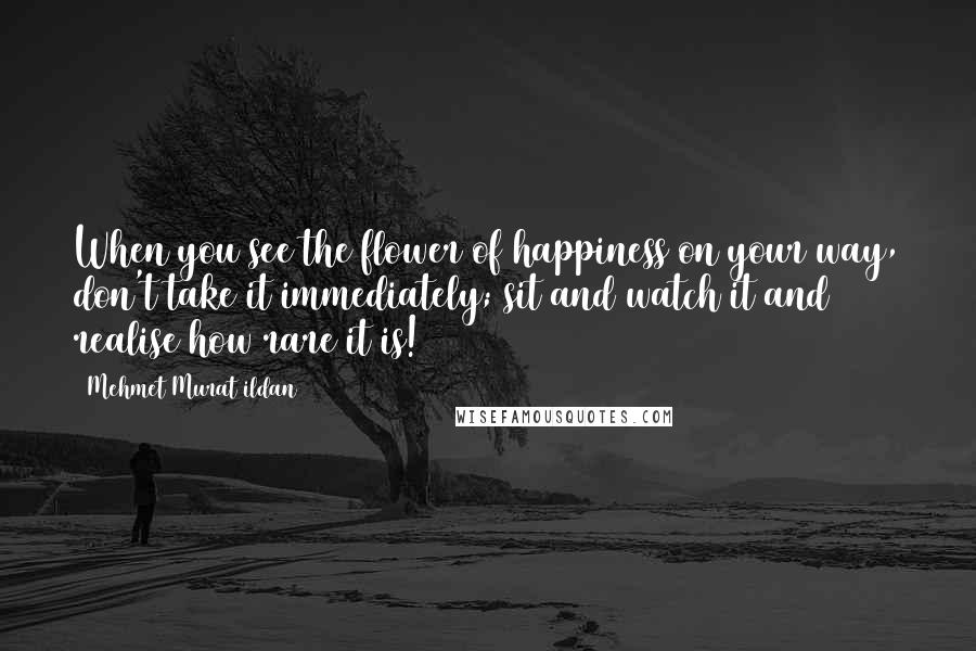 Mehmet Murat Ildan Quotes: When you see the flower of happiness on your way, don't take it immediately; sit and watch it and realise how rare it is!