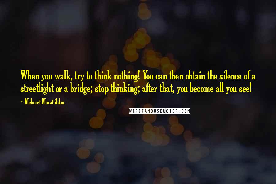 Mehmet Murat Ildan Quotes: When you walk, try to think nothing! You can then obtain the silence of a streetlight or a bridge; stop thinking; after that, you become all you see!