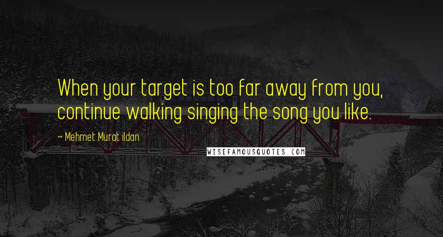 Mehmet Murat Ildan Quotes: When your target is too far away from you, continue walking singing the song you like.