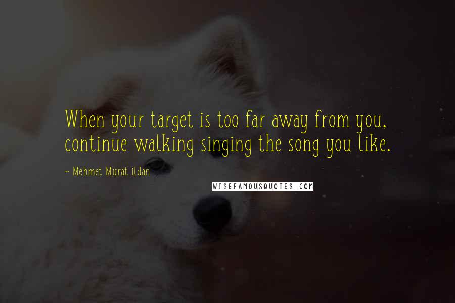 Mehmet Murat Ildan Quotes: When your target is too far away from you, continue walking singing the song you like.