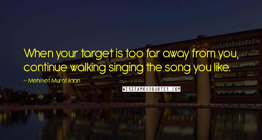 Mehmet Murat Ildan Quotes: When your target is too far away from you, continue walking singing the song you like.