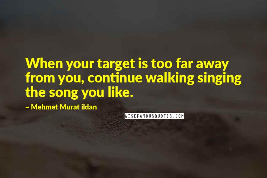 Mehmet Murat Ildan Quotes: When your target is too far away from you, continue walking singing the song you like.