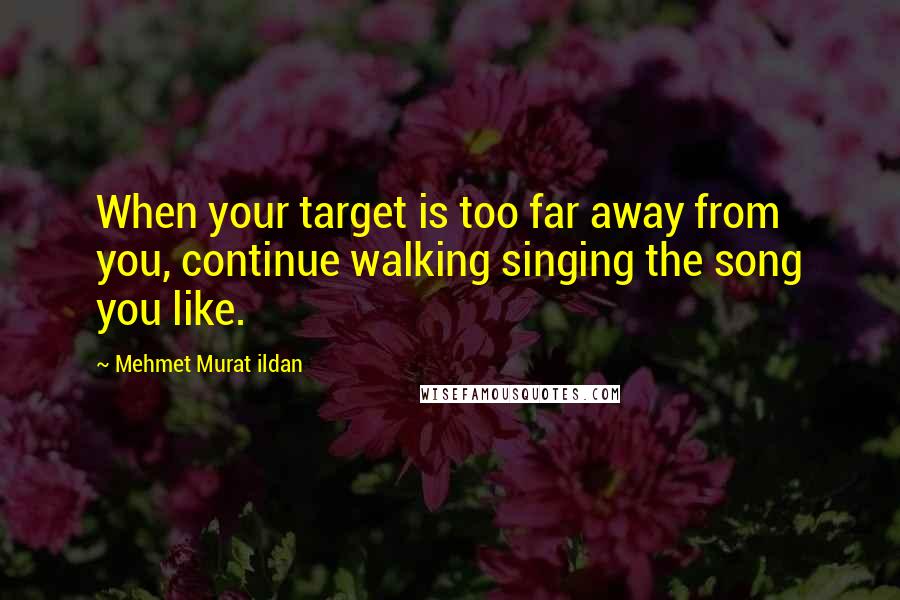 Mehmet Murat Ildan Quotes: When your target is too far away from you, continue walking singing the song you like.