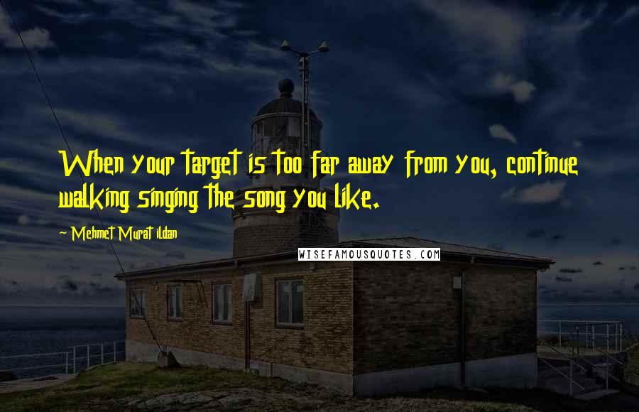 Mehmet Murat Ildan Quotes: When your target is too far away from you, continue walking singing the song you like.