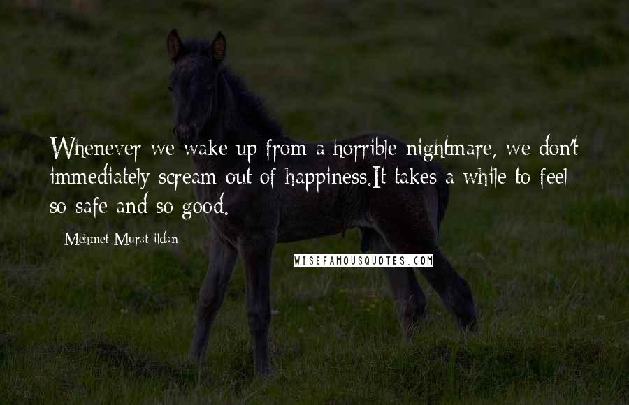 Mehmet Murat Ildan Quotes: Whenever we wake up from a horrible nightmare, we don't immediately scream out of happiness.It takes a while to feel so safe and so good.