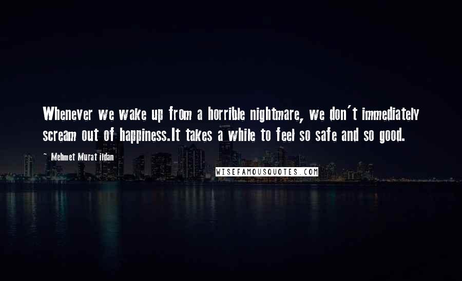 Mehmet Murat Ildan Quotes: Whenever we wake up from a horrible nightmare, we don't immediately scream out of happiness.It takes a while to feel so safe and so good.