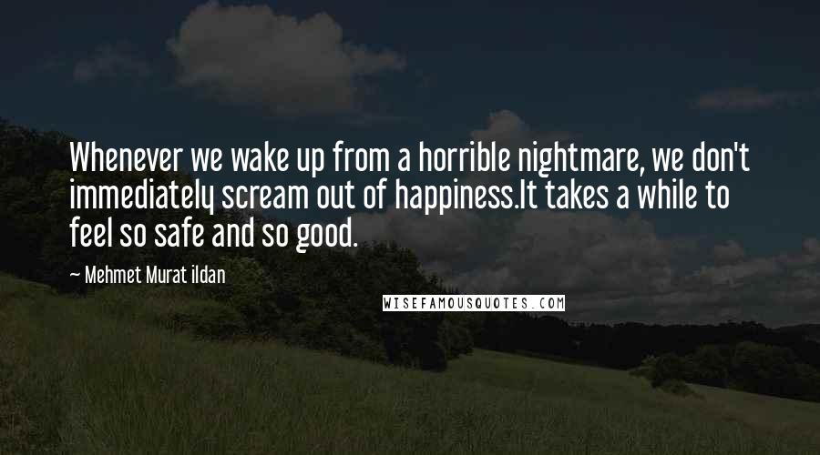 Mehmet Murat Ildan Quotes: Whenever we wake up from a horrible nightmare, we don't immediately scream out of happiness.It takes a while to feel so safe and so good.
