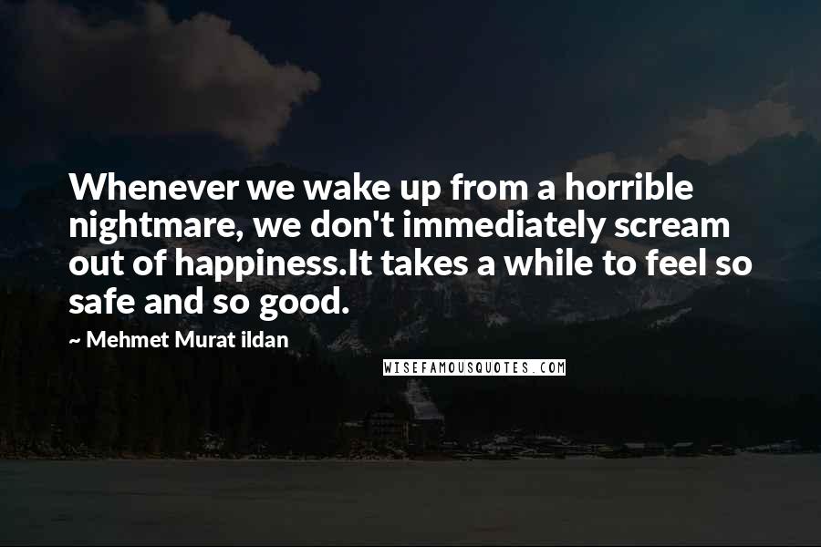 Mehmet Murat Ildan Quotes: Whenever we wake up from a horrible nightmare, we don't immediately scream out of happiness.It takes a while to feel so safe and so good.