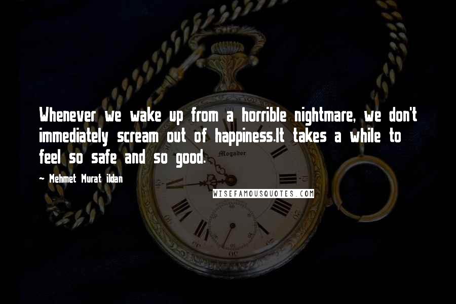 Mehmet Murat Ildan Quotes: Whenever we wake up from a horrible nightmare, we don't immediately scream out of happiness.It takes a while to feel so safe and so good.