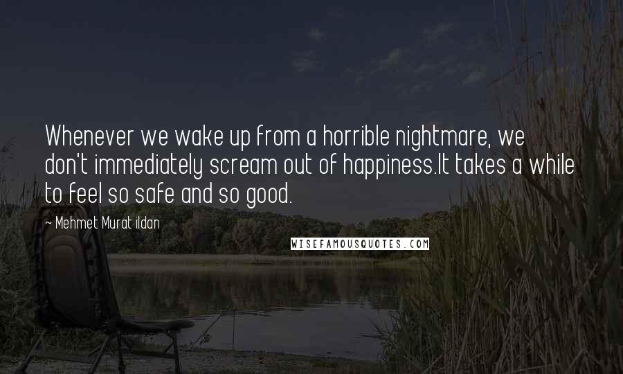 Mehmet Murat Ildan Quotes: Whenever we wake up from a horrible nightmare, we don't immediately scream out of happiness.It takes a while to feel so safe and so good.