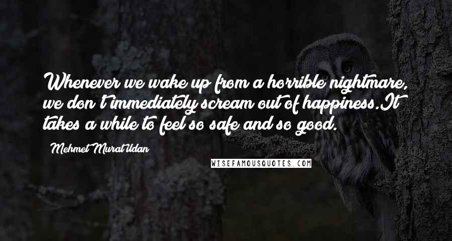 Mehmet Murat Ildan Quotes: Whenever we wake up from a horrible nightmare, we don't immediately scream out of happiness.It takes a while to feel so safe and so good.