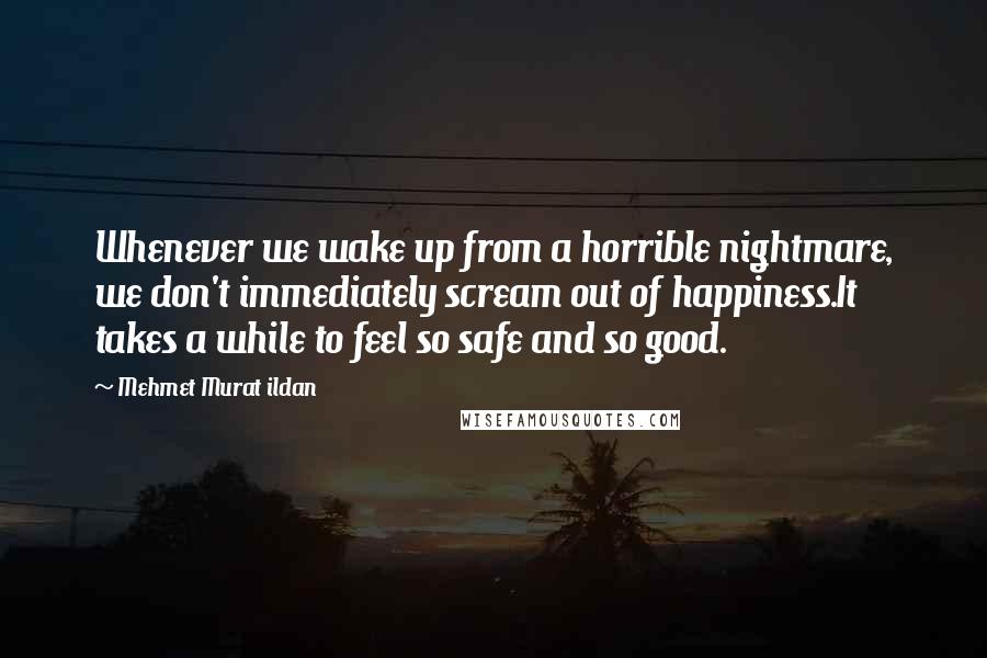 Mehmet Murat Ildan Quotes: Whenever we wake up from a horrible nightmare, we don't immediately scream out of happiness.It takes a while to feel so safe and so good.