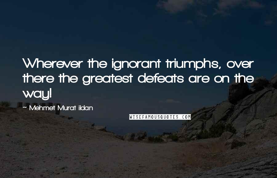 Mehmet Murat Ildan Quotes: Wherever the ignorant triumphs, over there the greatest defeats are on the way!