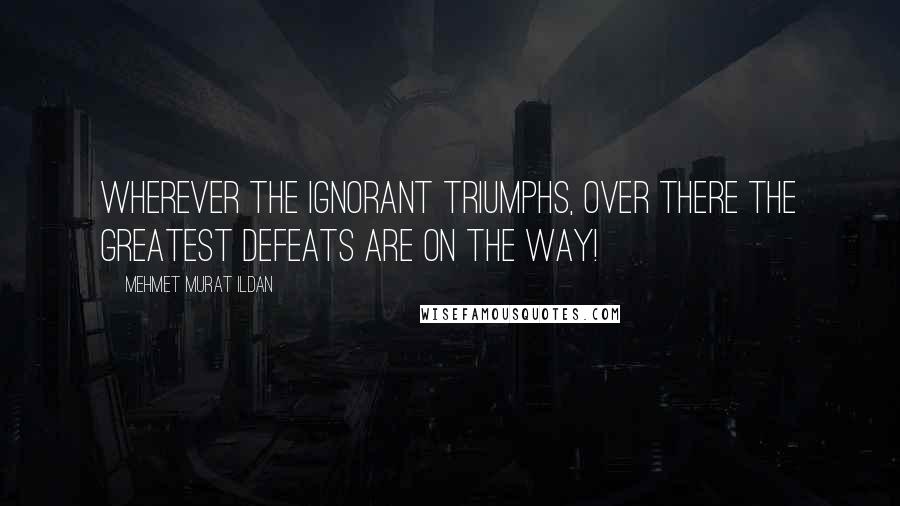 Mehmet Murat Ildan Quotes: Wherever the ignorant triumphs, over there the greatest defeats are on the way!