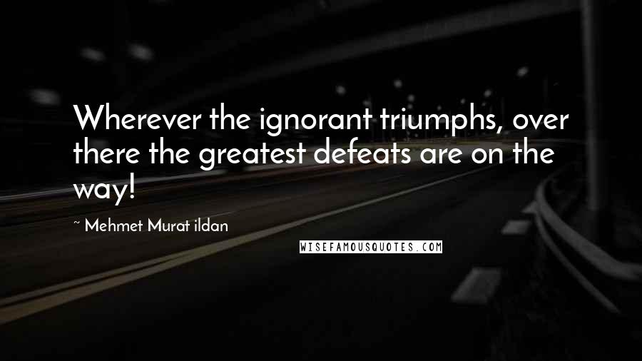 Mehmet Murat Ildan Quotes: Wherever the ignorant triumphs, over there the greatest defeats are on the way!