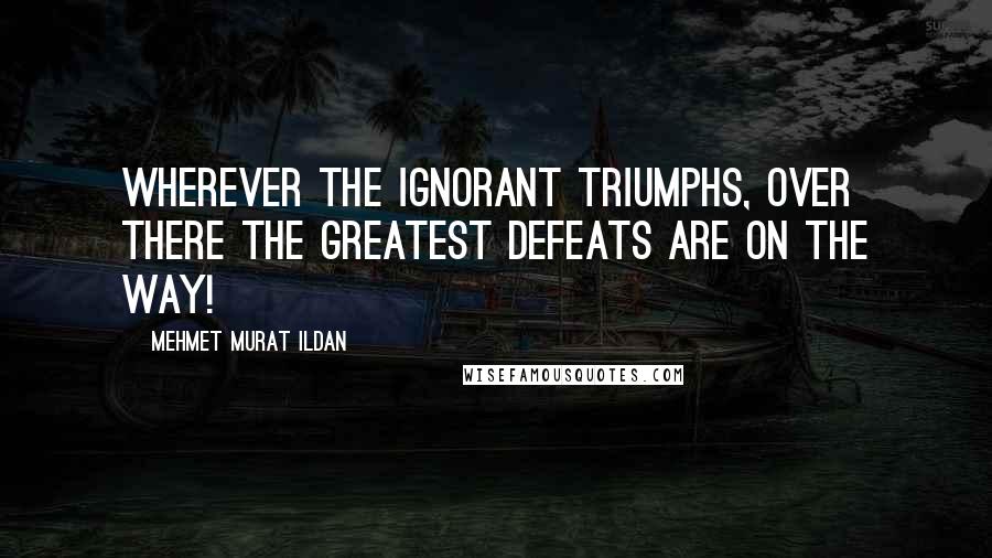 Mehmet Murat Ildan Quotes: Wherever the ignorant triumphs, over there the greatest defeats are on the way!