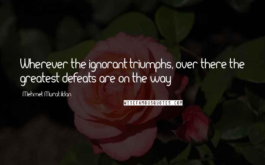 Mehmet Murat Ildan Quotes: Wherever the ignorant triumphs, over there the greatest defeats are on the way!