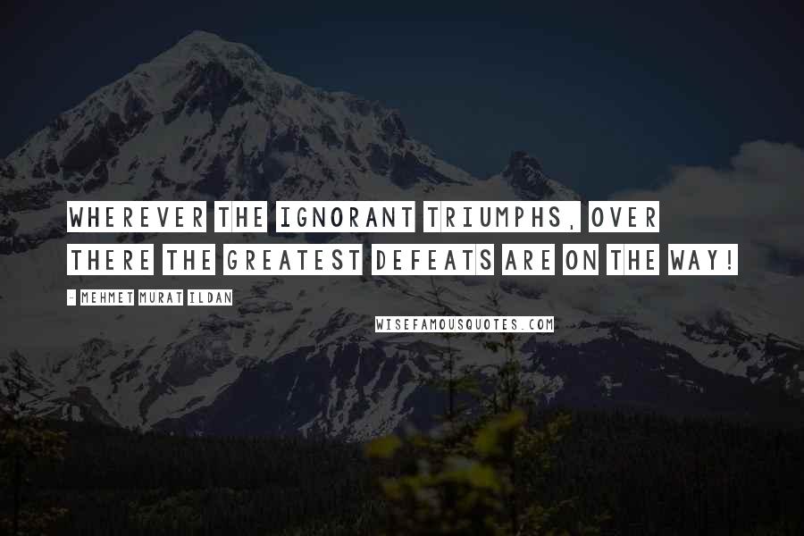 Mehmet Murat Ildan Quotes: Wherever the ignorant triumphs, over there the greatest defeats are on the way!