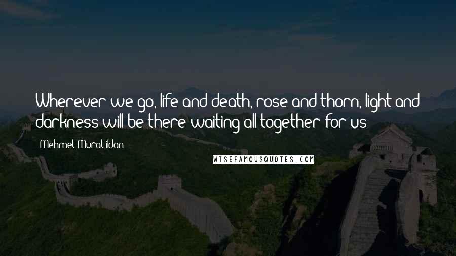Mehmet Murat Ildan Quotes: Wherever we go, life and death, rose and thorn, light and darkness will be there waiting all together for us!